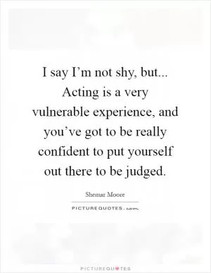 I say I’m not shy, but... Acting is a very vulnerable experience, and you’ve got to be really confident to put yourself out there to be judged Picture Quote #1