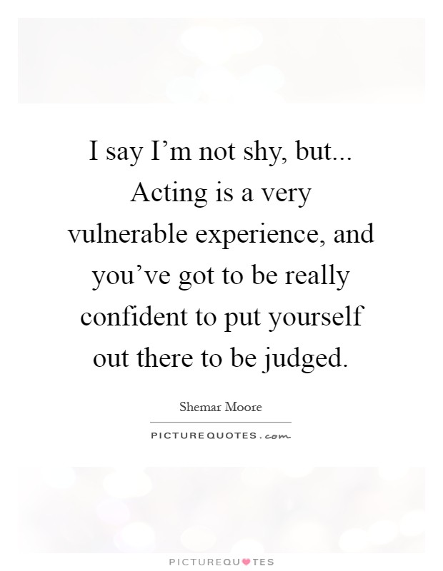 I say I'm not shy, but... Acting is a very vulnerable experience, and you've got to be really confident to put yourself out there to be judged Picture Quote #1