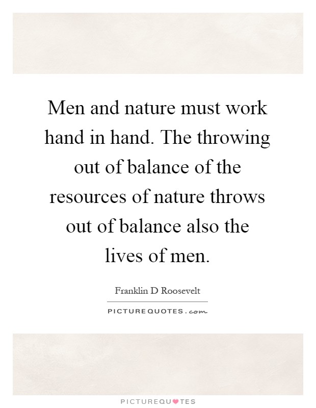 Men and nature must work hand in hand. The throwing out of balance of the resources of nature throws out of balance also the lives of men Picture Quote #1