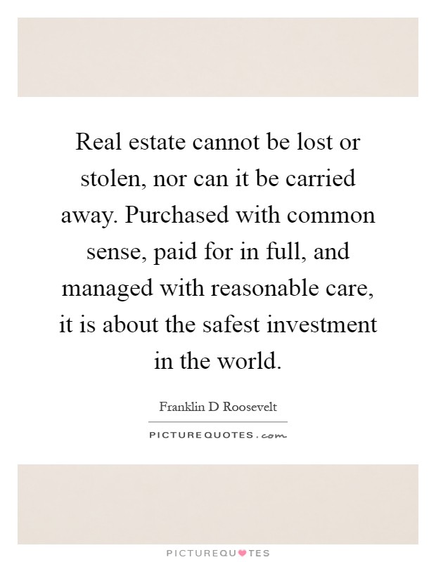 Real estate cannot be lost or stolen, nor can it be carried away. Purchased with common sense, paid for in full, and managed with reasonable care, it is about the safest investment in the world Picture Quote #1