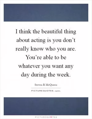 I think the beautiful thing about acting is you don’t really know who you are. You’re able to be whatever you want any day during the week Picture Quote #1