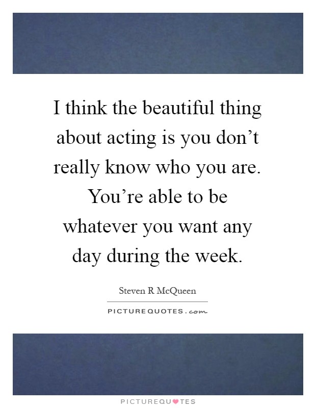 I think the beautiful thing about acting is you don't really know who you are. You're able to be whatever you want any day during the week Picture Quote #1