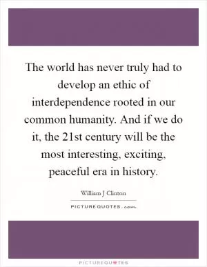 The world has never truly had to develop an ethic of interdependence rooted in our common humanity. And if we do it, the 21st century will be the most interesting, exciting, peaceful era in history Picture Quote #1