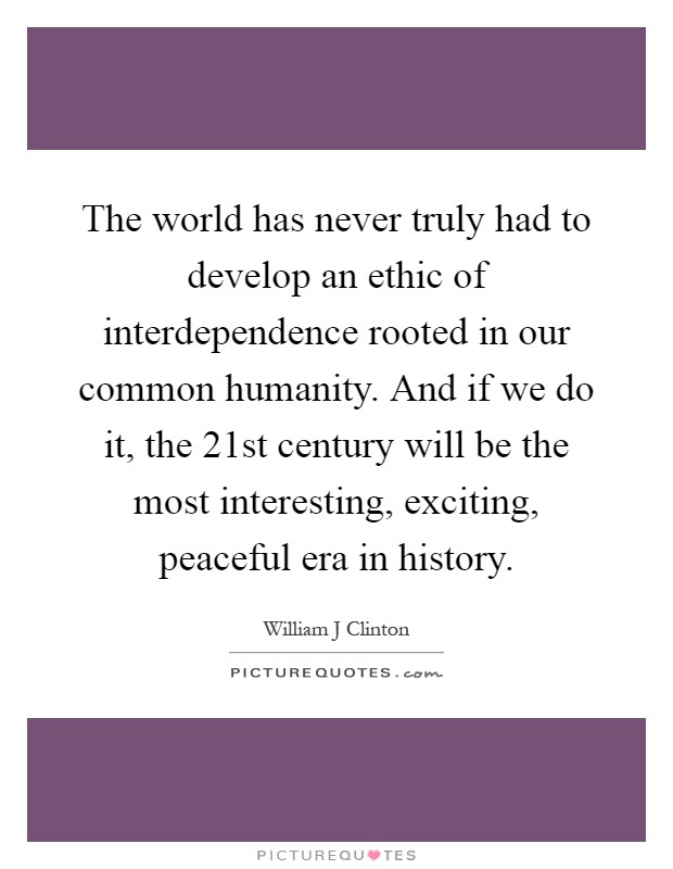 The world has never truly had to develop an ethic of interdependence rooted in our common humanity. And if we do it, the 21st century will be the most interesting, exciting, peaceful era in history Picture Quote #1