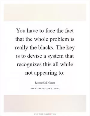 You have to face the fact that the whole problem is really the blacks. The key is to devise a system that recognizes this all while not appearing to Picture Quote #1