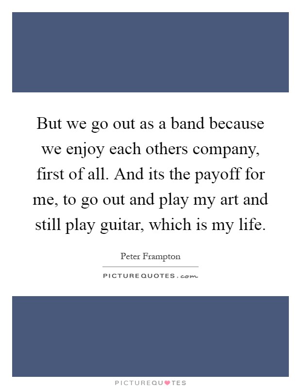 But we go out as a band because we enjoy each others company, first of all. And its the payoff for me, to go out and play my art and still play guitar, which is my life Picture Quote #1