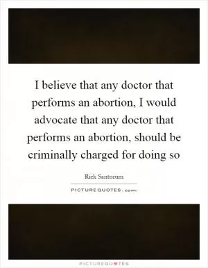 I believe that any doctor that performs an abortion, I would advocate that any doctor that performs an abortion, should be criminally charged for doing so Picture Quote #1