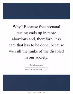 Why? Because free prenatal testing ends up in more abortions and, therefore, less care that has to be done, because we cull the ranks of the disabled in our society Picture Quote #1