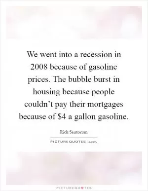 We went into a recession in 2008 because of gasoline prices. The bubble burst in housing because people couldn’t pay their mortgages because of $4 a gallon gasoline Picture Quote #1