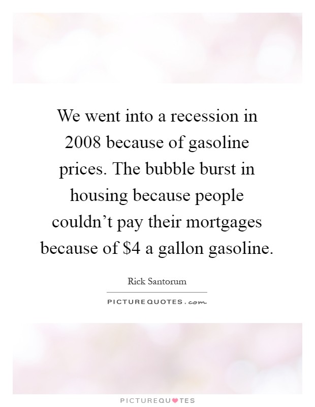 We went into a recession in 2008 because of gasoline prices. The bubble burst in housing because people couldn't pay their mortgages because of $4 a gallon gasoline Picture Quote #1