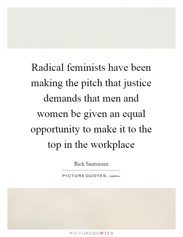 Radical feminists have been making the pitch that justice demands that men and women be given an equal opportunity to make it to the top in the workplace Picture Quote #1