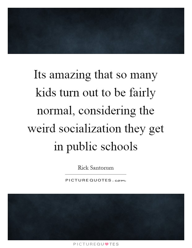 Its amazing that so many kids turn out to be fairly normal, considering the weird socialization they get in public schools Picture Quote #1