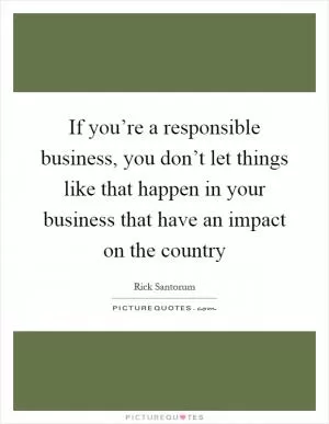 If you’re a responsible business, you don’t let things like that happen in your business that have an impact on the country Picture Quote #1