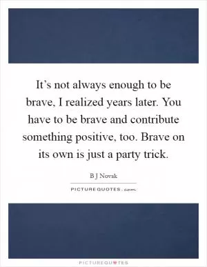 It’s not always enough to be brave, I realized years later. You have to be brave and contribute something positive, too. Brave on its own is just a party trick Picture Quote #1