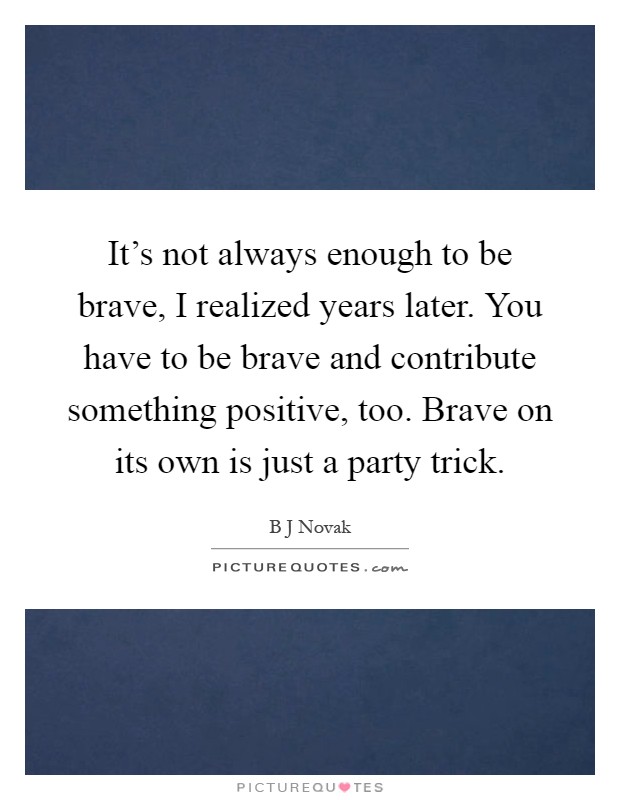 It's not always enough to be brave, I realized years later. You have to be brave and contribute something positive, too. Brave on its own is just a party trick Picture Quote #1