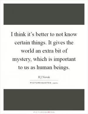 I think it’s better to not know certain things. It gives the world an extra bit of mystery, which is important to us as human beings Picture Quote #1