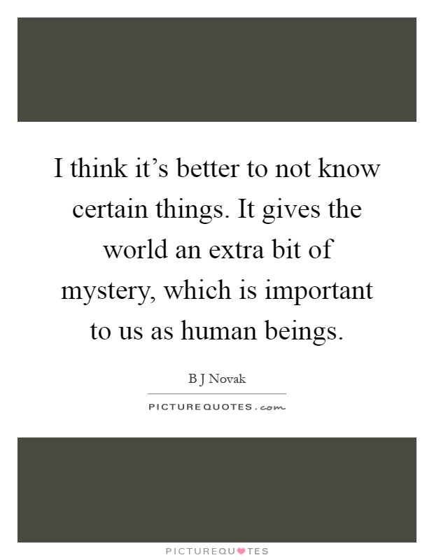 I think it's better to not know certain things. It gives the world an extra bit of mystery, which is important to us as human beings Picture Quote #1