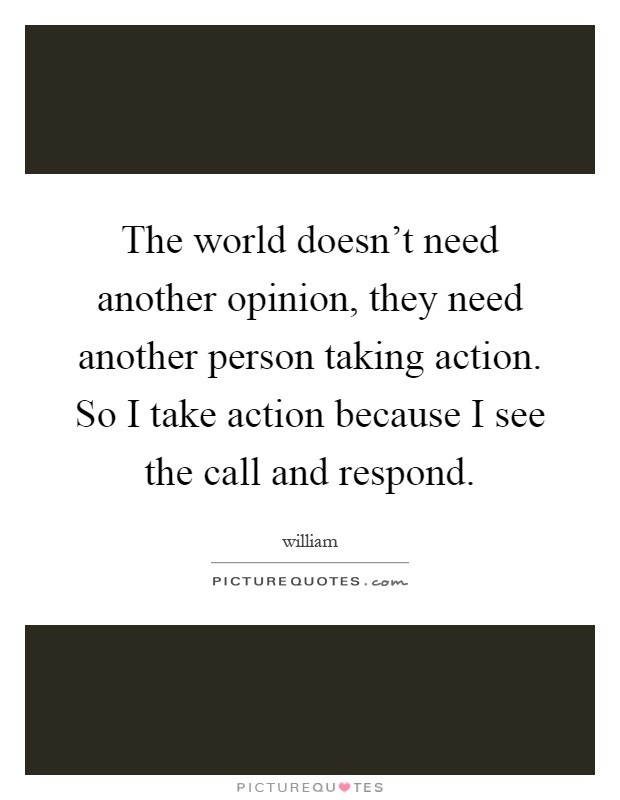 The world doesn't need another opinion, they need another person taking action. So I take action because I see the call and respond Picture Quote #1