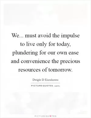 We... must avoid the impulse to live only for today, plundering for our own ease and convenience the precious resources of tomorrow Picture Quote #1