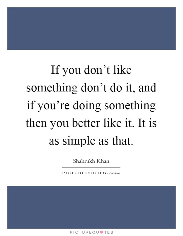 If you don't like something don't do it, and if you're doing something then you better like it. It is as simple as that Picture Quote #1