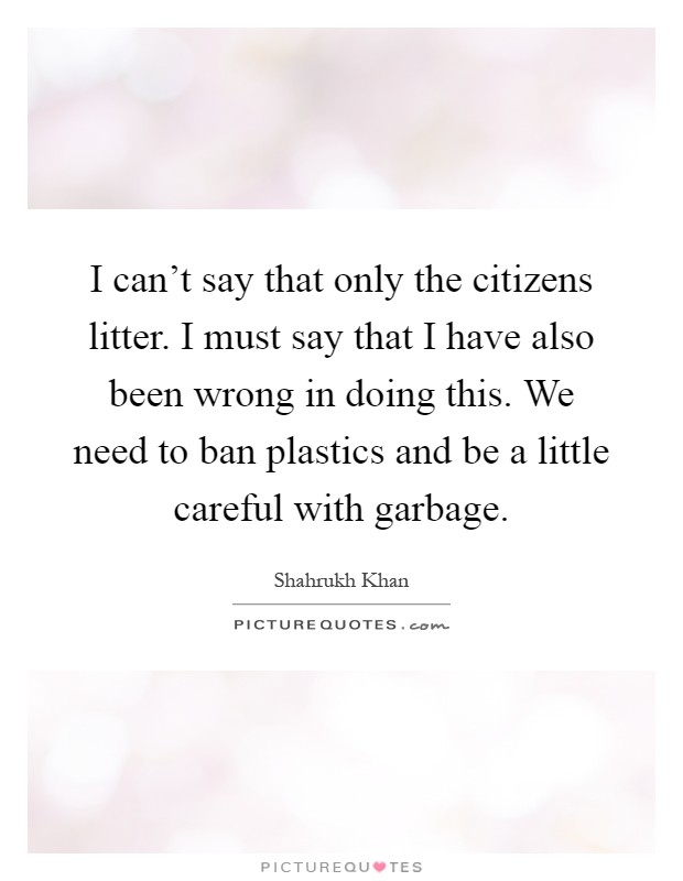 I can't say that only the citizens litter. I must say that I have also been wrong in doing this. We need to ban plastics and be a little careful with garbage Picture Quote #1