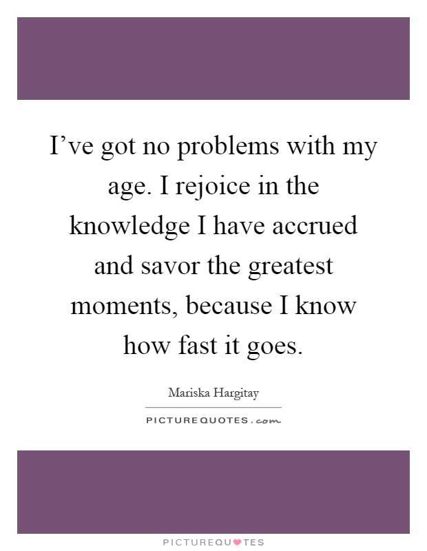 I've got no problems with my age. I rejoice in the knowledge I have accrued and savor the greatest moments, because I know how fast it goes Picture Quote #1