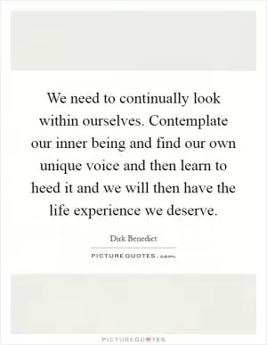 We need to continually look within ourselves. Contemplate our inner being and find our own unique voice and then learn to heed it and we will then have the life experience we deserve Picture Quote #1