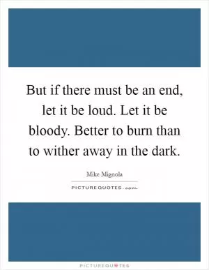 But if there must be an end, let it be loud. Let it be bloody. Better to burn than to wither away in the dark Picture Quote #1
