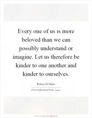 Every one of us is more beloved than we can possibly understand or imagine. Let us therefore be kinder to one another and kinder to ourselves Picture Quote #1