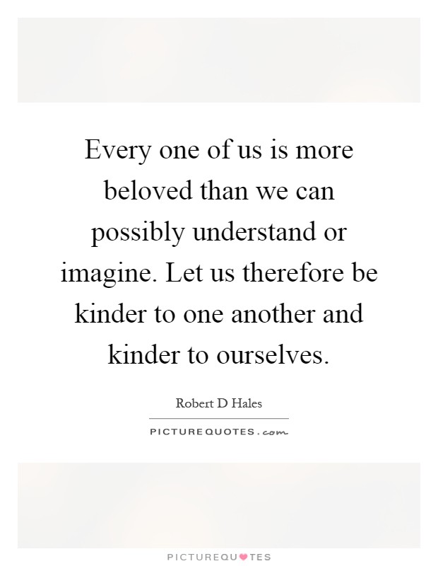 Every one of us is more beloved than we can possibly understand or imagine. Let us therefore be kinder to one another and kinder to ourselves Picture Quote #1