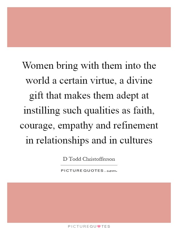 Women bring with them into the world a certain virtue, a divine gift that makes them adept at instilling such qualities as faith, courage, empathy and refinement in relationships and in cultures Picture Quote #1