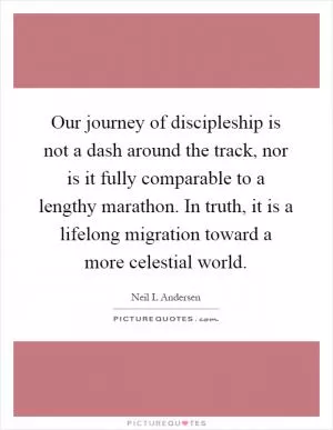 Our journey of discipleship is not a dash around the track, nor is it fully comparable to a lengthy marathon. In truth, it is a lifelong migration toward a more celestial world Picture Quote #1