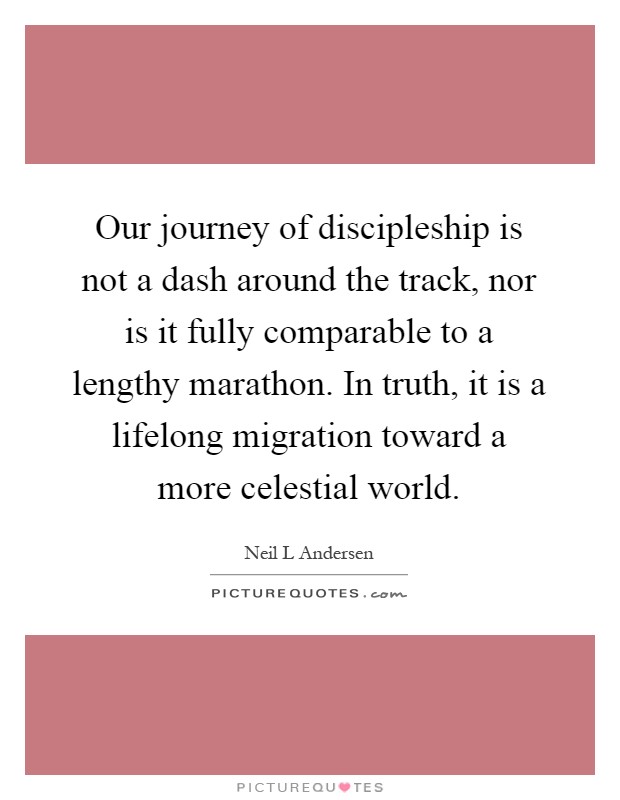 Our journey of discipleship is not a dash around the track, nor is it fully comparable to a lengthy marathon. In truth, it is a lifelong migration toward a more celestial world Picture Quote #1