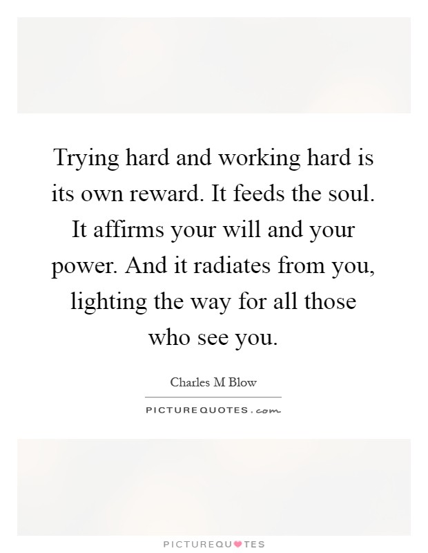 Trying hard and working hard is its own reward. It feeds the soul. It affirms your will and your power. And it radiates from you, lighting the way for all those who see you Picture Quote #1