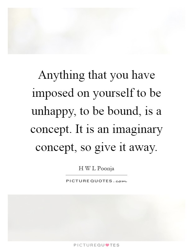 Anything that you have imposed on yourself to be unhappy, to be bound, is a concept. It is an imaginary concept, so give it away Picture Quote #1
