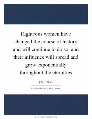 Righteous women have changed the course of history and will continue to do so, and their influence will spread and grow exponentially throughout the eternities Picture Quote #1