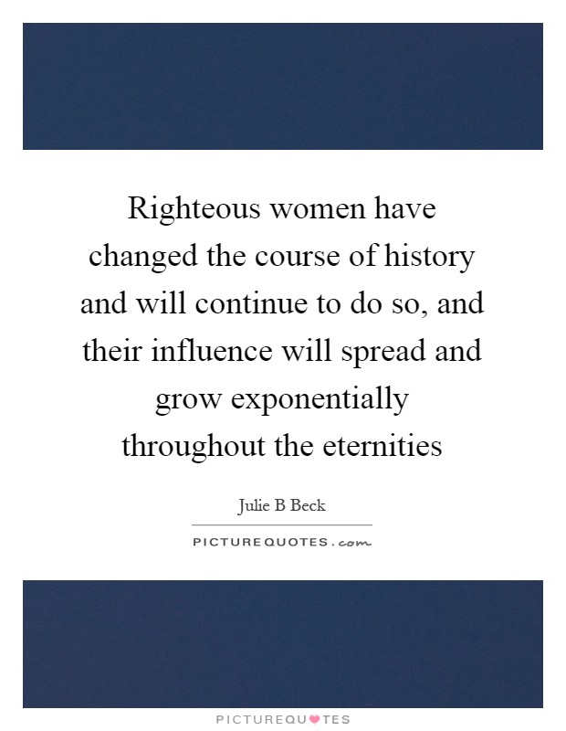 Righteous women have changed the course of history and will continue to do so, and their influence will spread and grow exponentially throughout the eternities Picture Quote #1
