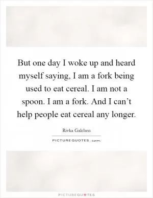 But one day I woke up and heard myself saying, I am a fork being used to eat cereal. I am not a spoon. I am a fork. And I can’t help people eat cereal any longer Picture Quote #1