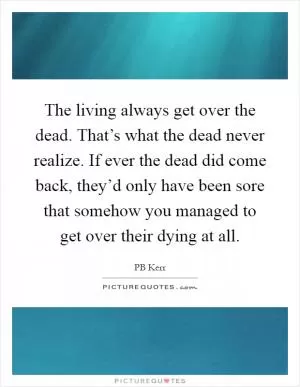 The living always get over the dead. That’s what the dead never realize. If ever the dead did come back, they’d only have been sore that somehow you managed to get over their dying at all Picture Quote #1