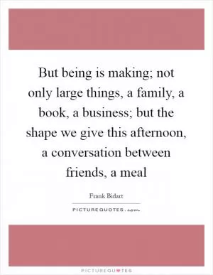 But being is making; not only large things, a family, a book, a business; but the shape we give this afternoon, a conversation between friends, a meal Picture Quote #1