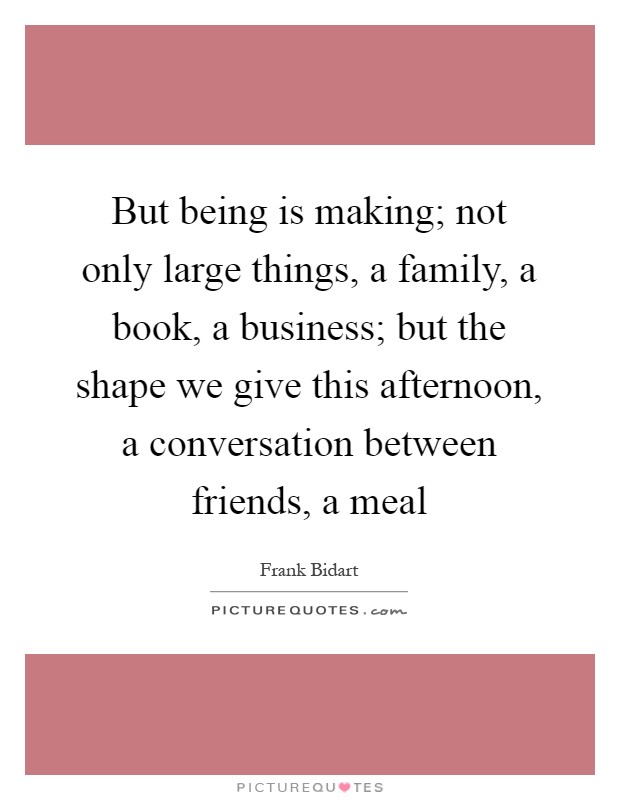 But being is making; not only large things, a family, a book, a business; but the shape we give this afternoon, a conversation between friends, a meal Picture Quote #1