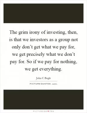 The grim irony of investing, then, is that we investors as a group not only don’t get what we pay for, we get precisely what we don’t pay for. So if we pay for nothing, we get everything Picture Quote #1