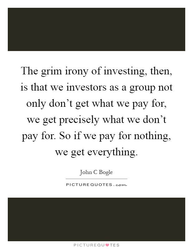 The grim irony of investing, then, is that we investors as a group not only don't get what we pay for, we get precisely what we don't pay for. So if we pay for nothing, we get everything Picture Quote #1