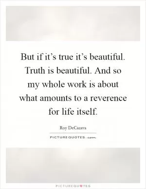 But if it’s true it’s beautiful. Truth is beautiful. And so my whole work is about what amounts to a reverence for life itself Picture Quote #1