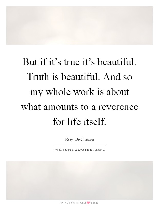 But if it's true it's beautiful. Truth is beautiful. And so my whole work is about what amounts to a reverence for life itself Picture Quote #1