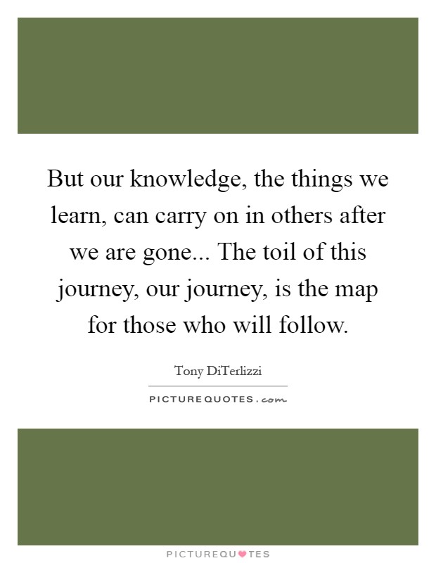 But our knowledge, the things we learn, can carry on in others after we are gone... The toil of this journey, our journey, is the map for those who will follow Picture Quote #1