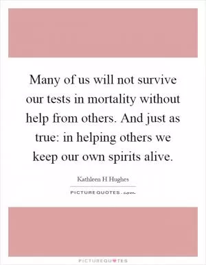 Many of us will not survive our tests in mortality without help from others. And just as true: in helping others we keep our own spirits alive Picture Quote #1