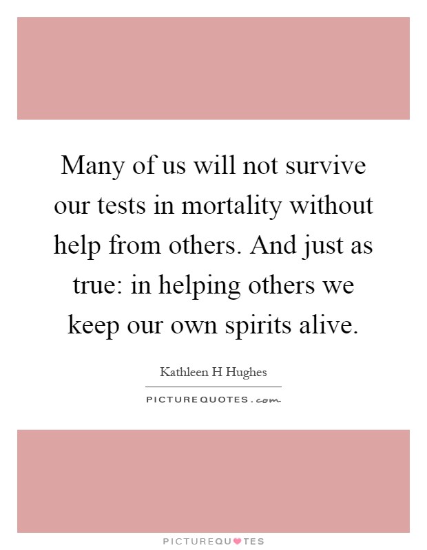 Many of us will not survive our tests in mortality without help from others. And just as true: in helping others we keep our own spirits alive Picture Quote #1
