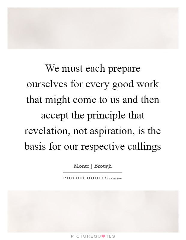 We must each prepare ourselves for every good work that might come to us and then accept the principle that revelation, not aspiration, is the basis for our respective callings Picture Quote #1