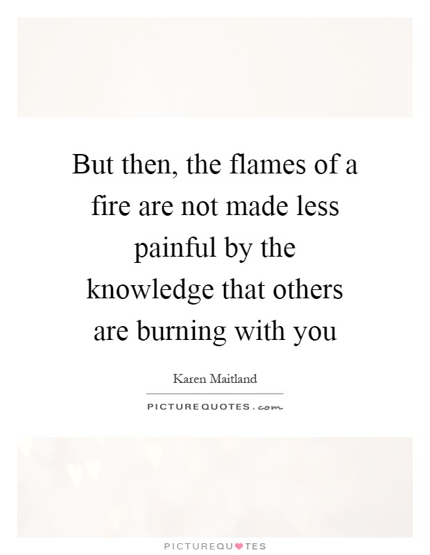 But then, the flames of a fire are not made less painful by the knowledge that others are burning with you Picture Quote #1